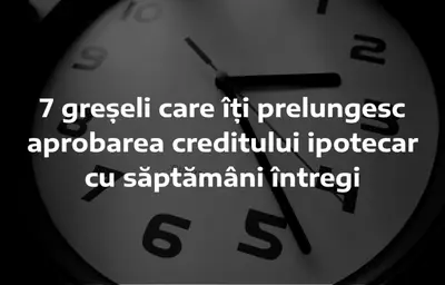 7 greșeli care îți prelungesc aprobarea creditului ipotecar cu săptămâni întregi